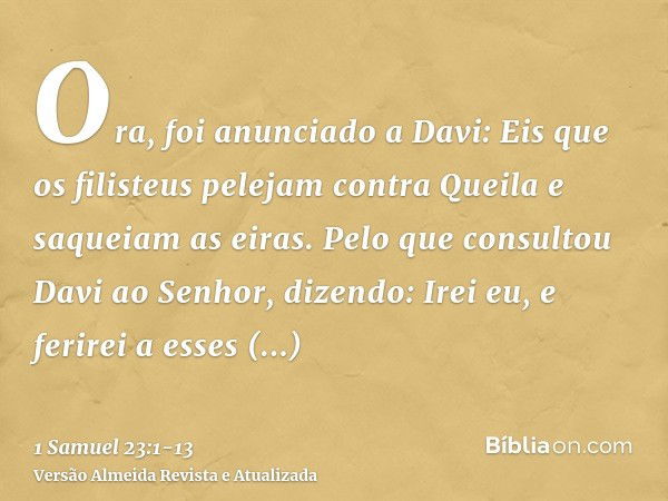 Ora, foi anunciado a Davi: Eis que os filisteus pelejam contra Queila e saqueiam as eiras.Pelo que consultou Davi ao Senhor, dizendo: Irei eu, e ferirei a esses