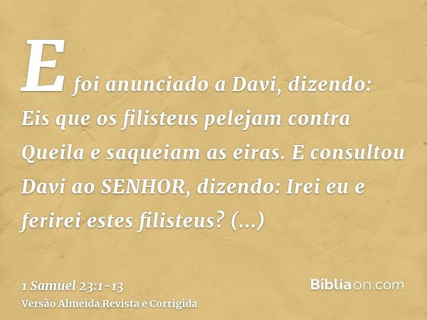 E foi anunciado a Davi, dizendo: Eis que os filisteus pelejam contra Queila e saqueiam as eiras.E consultou Davi ao SENHOR, dizendo: Irei eu e ferirei estes fil