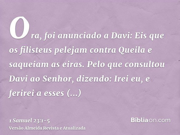 Ora, foi anunciado a Davi: Eis que os filisteus pelejam contra Queila e saqueiam as eiras.Pelo que consultou Davi ao Senhor, dizendo: Irei eu, e ferirei a esses