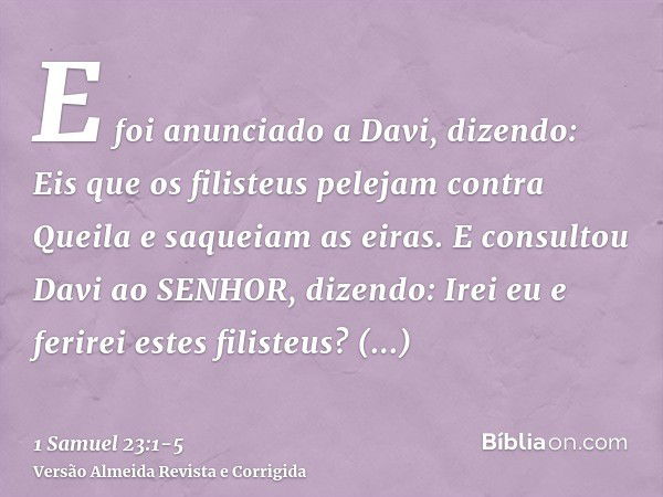 E foi anunciado a Davi, dizendo: Eis que os filisteus pelejam contra Queila e saqueiam as eiras.E consultou Davi ao SENHOR, dizendo: Irei eu e ferirei estes fil