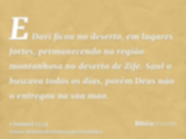 E Davi ficou no deserto, em lugares fortes, permanecendo na região montanhosa no deserto de Zife. Saul o buscava todos os dias, porém Deus não o entregou na sua