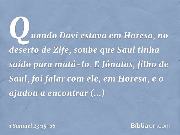 Quando Davi estava em Horesa, no deserto de Zife, soube que Saul tinha saído para matá-lo. E Jônatas, filho de Saul, foi falar com ele, em Horesa, e o ajudou a 