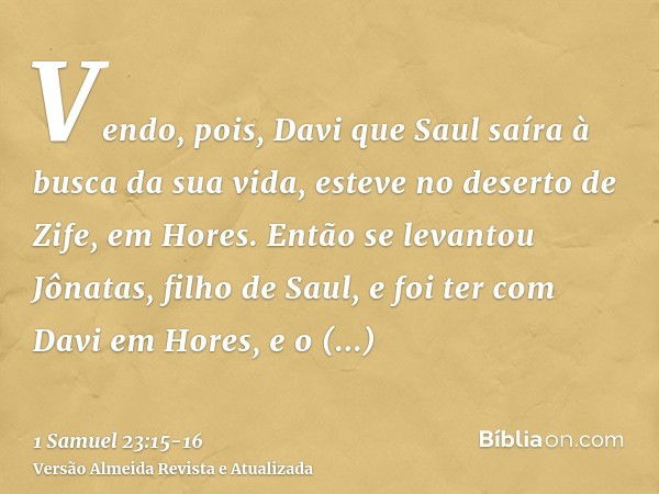 Vendo, pois, Davi que Saul saíra à busca da sua vida, esteve no deserto de Zife, em Hores.Então se levantou Jônatas, filho de Saul, e foi ter com Davi em Hores,