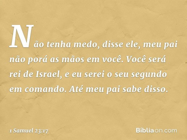 "Não tenha medo", disse ele, "meu pai não porá as mãos em você. Você será rei de Israel, e eu serei o seu segundo em comando. Até meu pai sabe disso." -- 1 Samu