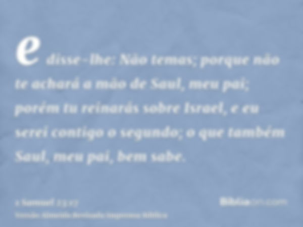 e disse-lhe: Não temas; porque não te achará a mão de Saul, meu pai; porém tu reinarás sobre Israel, e eu serei contigo o segundo; o que também Saul, meu pai, b