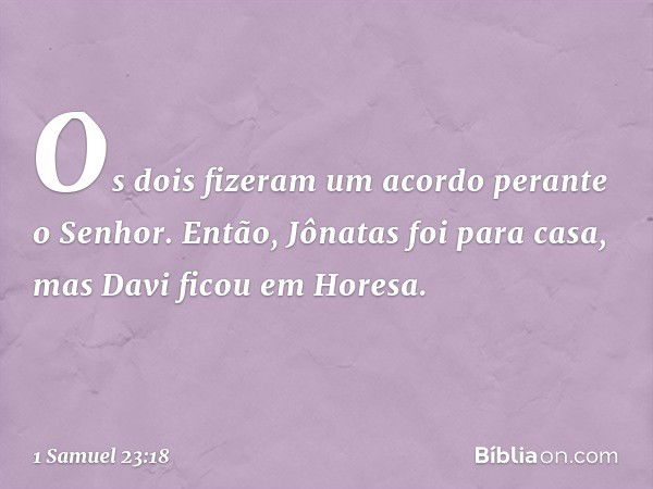 Os dois fizeram um acordo perante o Senhor. Então, Jônatas foi para casa, mas Davi ficou em Horesa. -- 1 Samuel 23:18