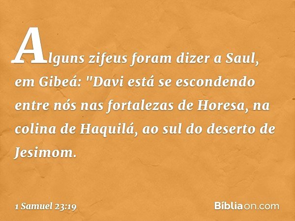 Alguns zifeus foram dizer a Saul, em Gibeá: "Davi está se escondendo entre nós nas fortalezas de Horesa, na colina de Haquilá, ao sul do deserto de Jesimom. -- 