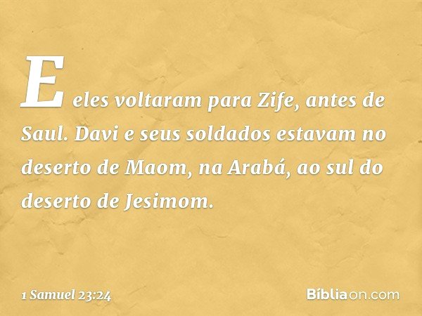 E eles voltaram para Zife, antes de Saul. Davi e seus soldados estavam no deserto de Maom, na Arabá, ao sul do deserto de Jesimom. -- 1 Samuel 23:24