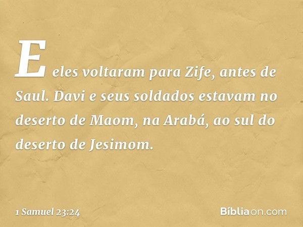 E eles voltaram para Zife, antes de Saul. Davi e seus soldados estavam no deserto de Maom, na Arabá, ao sul do deserto de Jesimom. -- 1 Samuel 23:24