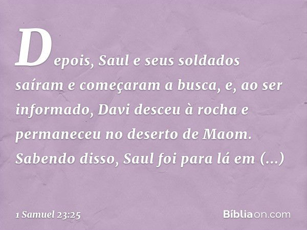 Depois, Saul e seus soldados saíram e começaram a busca, e, ao ser informado, Davi desceu à rocha e permaneceu no deserto de Maom. Sabendo disso, Saul foi para 