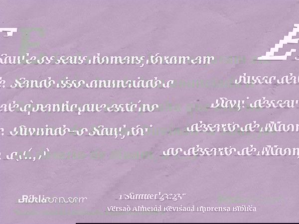 E Saul e os seus homens foram em busca dele. Sendo isso anunciado a Davi, desceu ele à penha que está no deserto de Maom. Ouvindo-o Saul, foi ao deserto de Maom