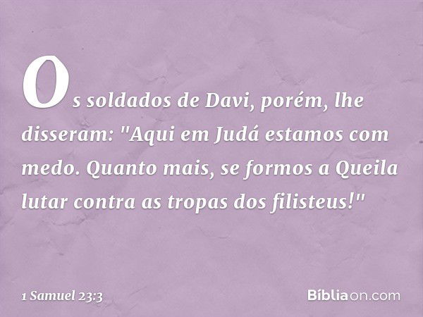 Os soldados de Davi, porém, lhe disseram: "Aqui em Judá estamos com medo. Quanto mais, se formos a Queila lutar contra as tropas dos filisteus!" -- 1 Samuel 23: