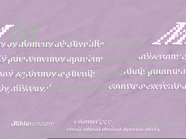 Mas os homens de Davi lhe disseram: Eis que tememos aqui em Judá, quanta mais se formos a Queila, contra o exército dos filisteus!