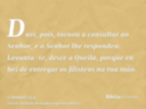 Davi, pois, tornou a consultar ao Senhor, e o Senhor lhe respondeu: Levanta-te, desce a Queila, porque eu hei de entregar os filisteus na tua mão.