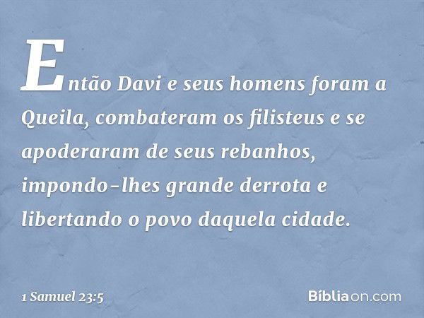 Então Davi e seus homens foram a Queila, combateram os filisteus e se apoderaram de seus rebanhos, impondo-lhes grande derrota e libertando o povo daquela cidad