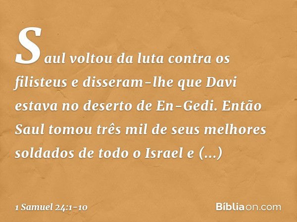 Saul voltou da luta contra os filisteus e disseram-lhe que Davi estava no deserto de En-Gedi. Então Saul tomou três mil de seus melhores soldados de todo o Isra