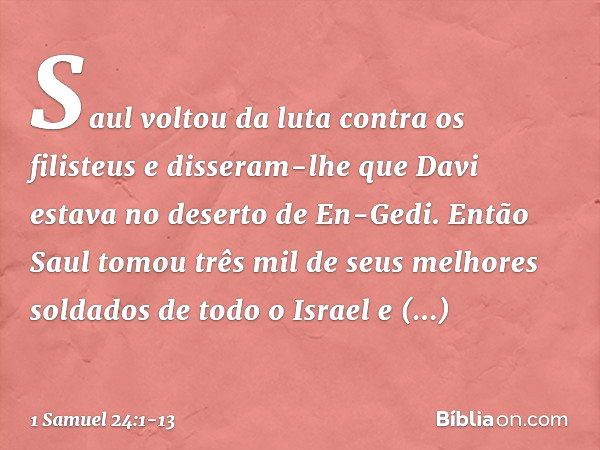 Saul voltou da luta contra os filisteus e disseram-lhe que Davi estava no deserto de En-Gedi. Então Saul tomou três mil de seus melhores soldados de todo o Isra