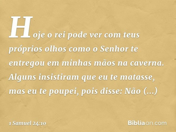 Hoje o rei pode ver com teus próprios olhos como o Senhor te entregou em minhas mãos na caverna. Alguns insistiram que eu te matasse, mas eu te poupei, pois dis