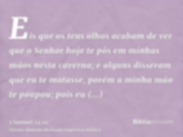 Eis que os teus olhos acabam de ver que o Senhor hoje te pôs em minhas mãos nesta caverna; e alguns disseram que eu te matasse, porém a minha mão te poupou; poi