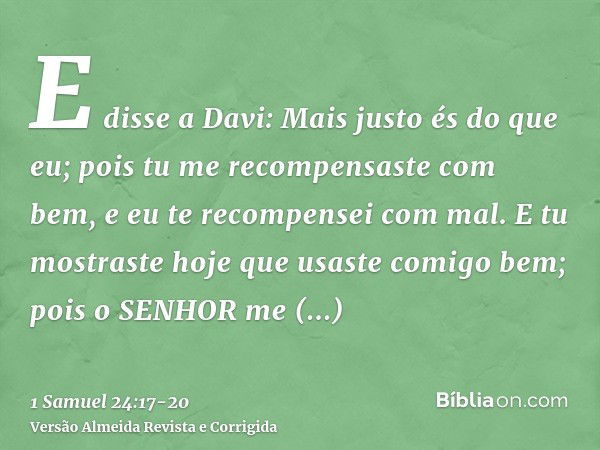 E disse a Davi: Mais justo és do que eu; pois tu me recompensaste com bem, e eu te recompensei com mal.E tu mostraste hoje que usaste comigo bem; pois o SENHOR 