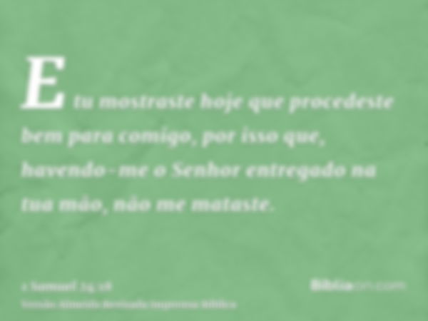 E tu mostraste hoje que procedeste bem para comigo, por isso que, havendo-me o Senhor entregado na tua mão, não me mataste.