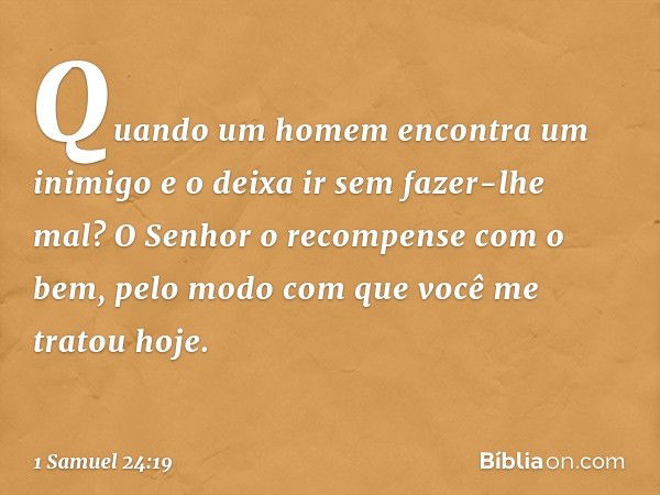 Quando um homem encontra um inimigo e o deixa ir sem fazer-lhe mal? O Senhor o recompense com o bem, pelo modo com que você me tratou hoje. -- 1 Samuel 24:19