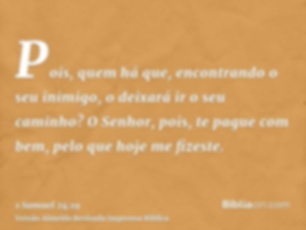 Pois, quem há que, encontrando o seu inimigo, o deixará ir o seu caminho? O Senhor, pois, te pague com bem, pelo que hoje me fizeste.