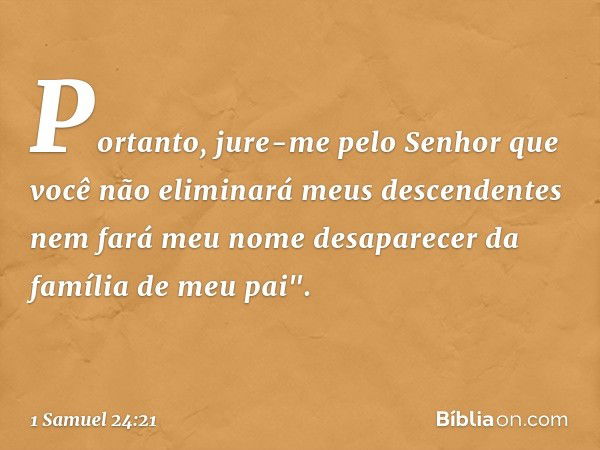 Portanto, jure-me pelo Senhor que você não eliminará meus descendentes nem fará meu nome desaparecer da família de meu pai". -- 1 Samuel 24:21