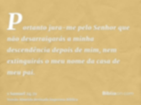 Portanto jura-me pelo Senhor que não desarraigarás a minha descendência depois de mim, nem extinguirás o meu nome da casa de meu pai.