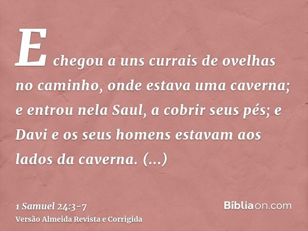 E chegou a uns currais de ovelhas no caminho, onde estava uma caverna; e entrou nela Saul, a cobrir seus pés; e Davi e os seus homens estavam aos lados da caver