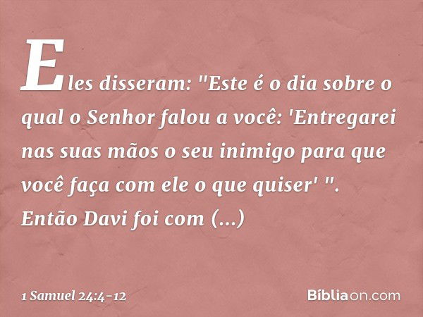 Eles disseram: "Este é o dia sobre o qual o Senhor falou a você: 'Entregarei nas suas mãos o seu inimigo para que você faça com ele o que quiser' ". Então Davi 