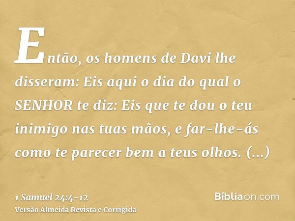 Então, os homens de Davi lhe disseram: Eis aqui o dia do qual o SENHOR te diz: Eis que te dou o teu inimigo nas tuas mãos, e far-lhe-ás como te parecer bem a te