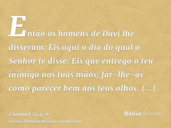 Então os homens de Davi lhe disseram: Eis aqui o dia do qual o Senhor te disse: Eis que entrego o teu inimigo nas tuas mãos; far-lhe-ás como parecer bem aos teu