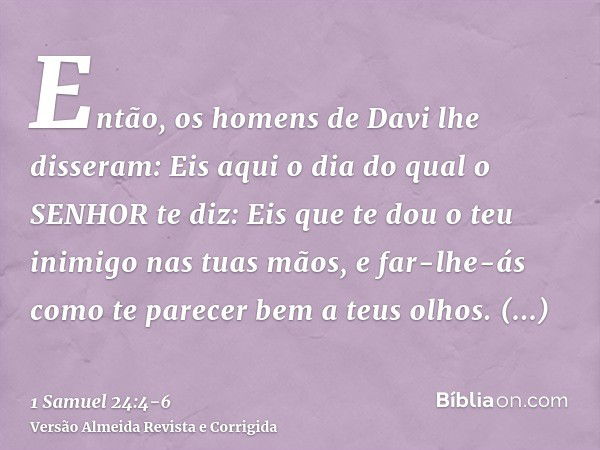 Então, os homens de Davi lhe disseram: Eis aqui o dia do qual o SENHOR te diz: Eis que te dou o teu inimigo nas tuas mãos, e far-lhe-ás como te parecer bem a te