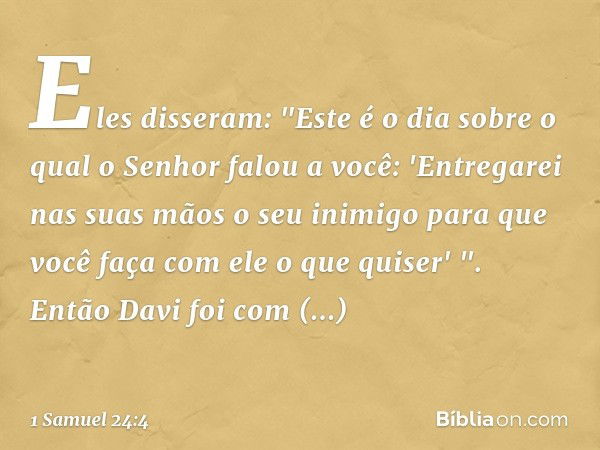 Eles disseram: "Este é o dia sobre o qual o Senhor falou a você: 'Entregarei nas suas mãos o seu inimigo para que você faça com ele o que quiser' ". Então Davi 