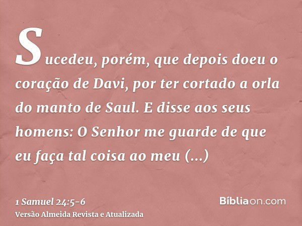 Sucedeu, porém, que depois doeu o coração de Davi, por ter cortado a orla do manto de Saul.E disse aos seus homens: O Senhor me guarde de que eu faça tal coisa 