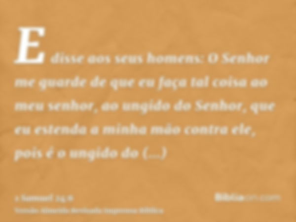 E disse aos seus homens: O Senhor me guarde de que eu faça tal coisa ao meu senhor, ao ungido do Senhor, que eu estenda a minha mão contra ele, pois é o ungido 