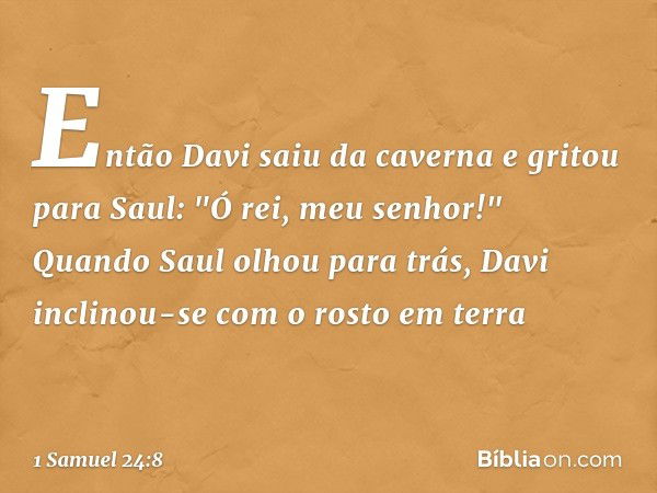 Então Davi saiu da caverna e gritou para Saul: "Ó rei, meu senhor!" Quando Saul olhou para trás, Davi inclinou-se com o rosto em terra -- 1 Samuel 24:8