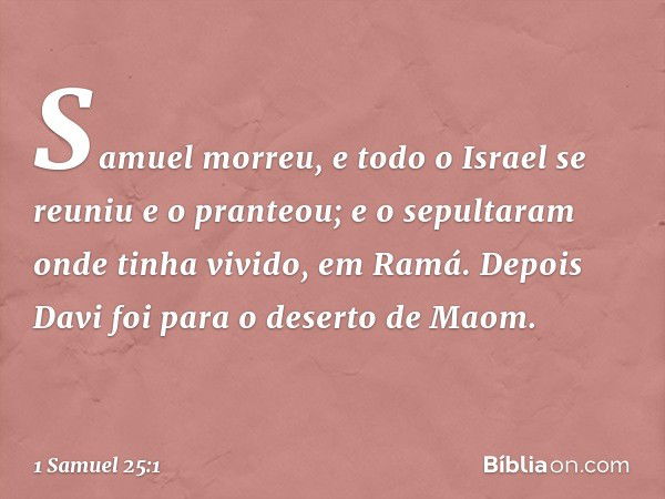 Samuel morreu, e todo o Israel se reuniu e o pranteou; e o sepultaram onde tinha vivido, em Ramá.
Depois Davi foi para o deserto de Maom. -- 1 Samuel 25:1