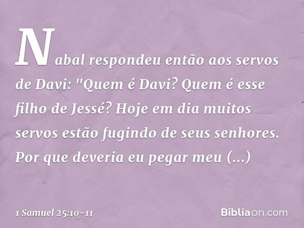 Nabal respondeu então aos servos de Davi: "Quem é Davi? Quem é esse filho de Jessé? Hoje em dia muitos servos estão fugindo de seus senhores. Por que deveria eu