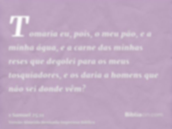 Tomaria eu, pois, o meu pão, e a minha água, e a carne das minhas reses que degolei para os meus tosquiadores, e os daria a homens que não sei donde vêm?