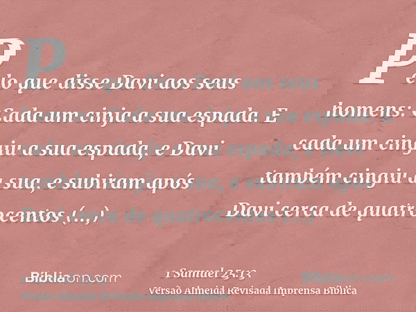 Pelo que disse Davi aos seus homens: Cada um cinja a sua espada. E cada um cingiu a sua espada, e Davi também cingiu a sua, e subiram após Davi cerca de quatroc