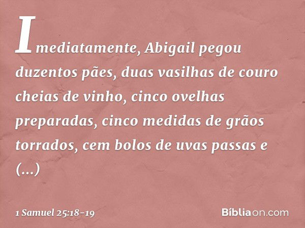 Imediatamente, Abigail pegou duzentos pães, duas vasilhas de couro cheias de vinho, cinco ovelhas preparadas, cinco medidas de grãos torrados, cem bolos de uvas