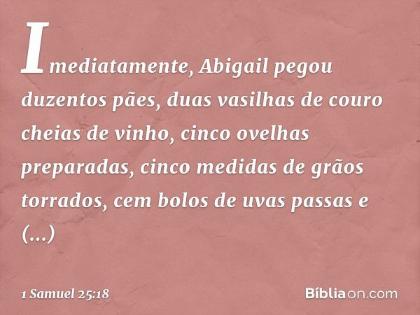 Imediatamente, Abigail pegou duzentos pães, duas vasilhas de couro cheias de vinho, cinco ovelhas preparadas, cinco medidas de grãos torrados, cem bolos de uvas