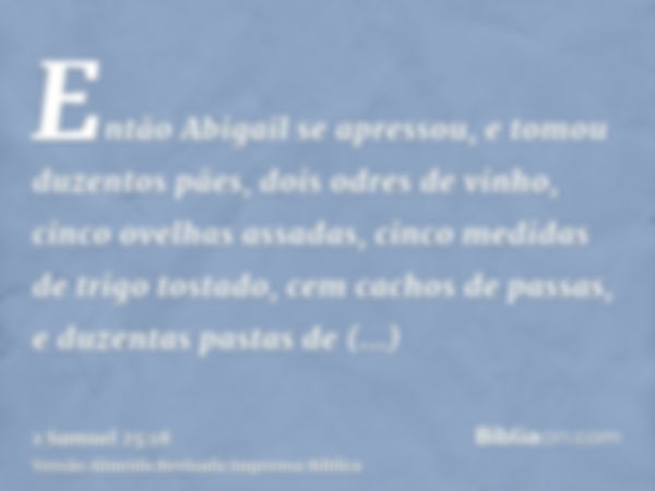 Então Abigail se apressou, e tomou duzentos pães, dois odres de vinho, cinco ovelhas assadas, cinco medidas de trigo tostado, cem cachos de passas, e duzentas p