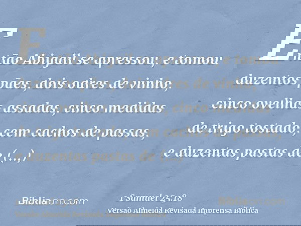 Então Abigail se apressou, e tomou duzentos pães, dois odres de vinho, cinco ovelhas assadas, cinco medidas de trigo tostado, cem cachos de passas, e duzentas p