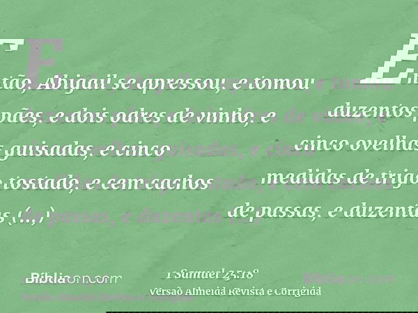 Então, Abigail se apressou, e tomou duzentos pães, e dois odres de vinho, e cinco ovelhas guisadas, e cinco medidas de trigo tostado, e cem cachos de passas, e
