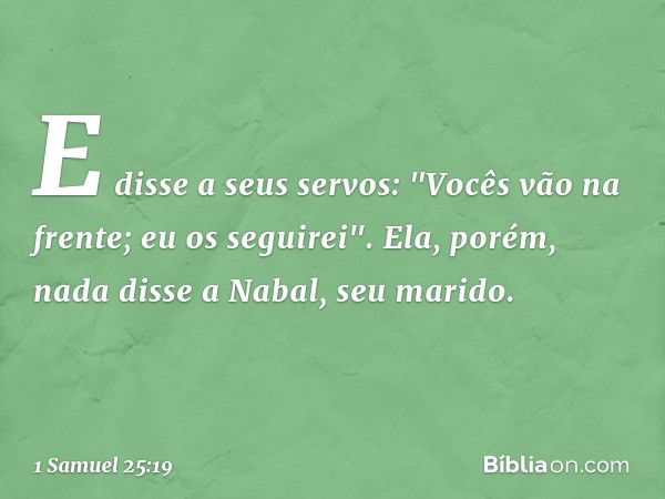 E disse a seus servos: "Vocês vão na frente; eu os seguirei". Ela, porém, nada disse a Nabal, seu marido. -- 1 Samuel 25:19