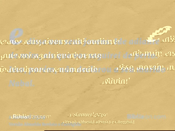 e disse aos seus jovens: Ide adiante de mim, eis que vos seguirei de perto. Isso, porém, não declarou a seu marido Nabal.