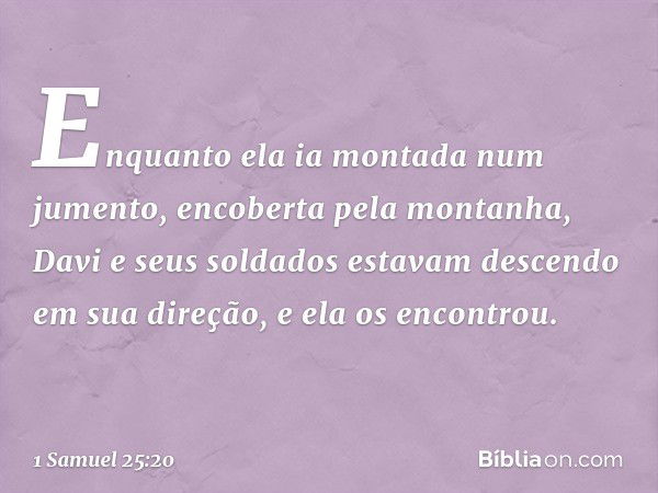 Enquanto ela ia montada num jumento, encoberta pela montanha, Davi e seus soldados estavam descendo em sua direção, e ela os encontrou. -- 1 Samuel 25:20